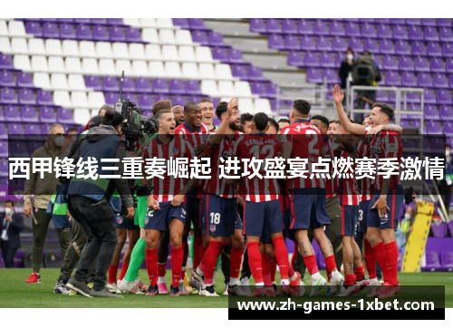 西甲锋线三重奏崛起 进攻盛宴点燃赛季激情