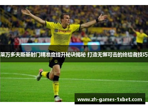 莱万多夫斯基射门精准度提升秘诀揭秘 打造无懈可击的终结者技巧