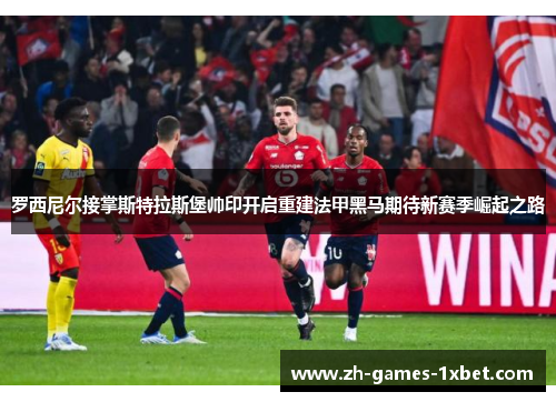 罗西尼尔接掌斯特拉斯堡帅印开启重建法甲黑马期待新赛季崛起之路