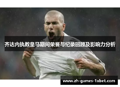 齐达内执教皇马期间荣誉与纪录回顾及影响力分析 齐达内执教皇马期间荣誉与纪录回顾及影响力分析