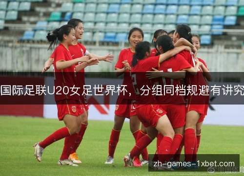 国际足联U20女足世界杯,分组同档规避有讲究 国际足联U20女足世界杯,分组同档规避有讲究